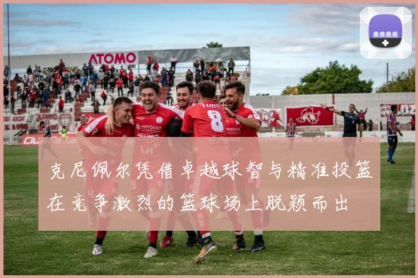 克尼佩尔凭借卓越球智与精准投篮在竞争激烈的篮球场上脱颖而出
