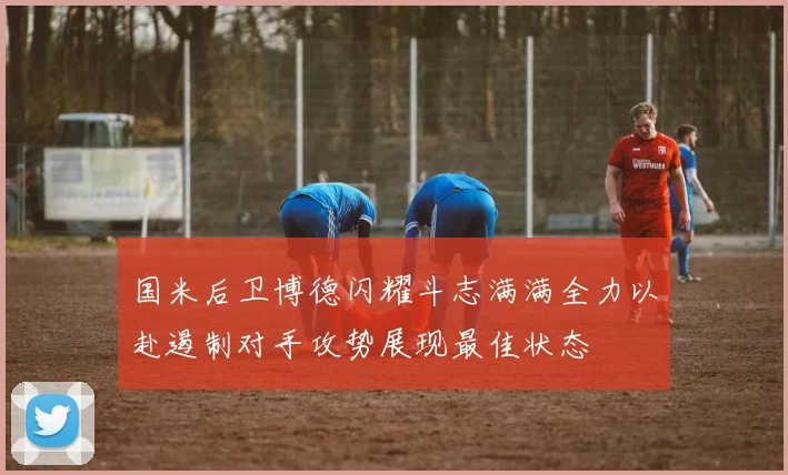 国米后卫博德闪耀斗志满满全力以赴遏制对手攻势展现最佳状态