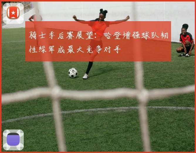 骑士季后赛展望：哈登增强球队韧性绿军成最大竞争对手