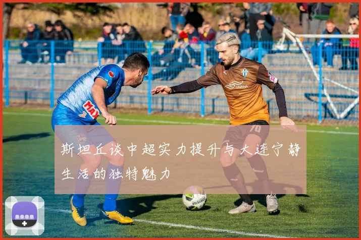 斯坦丘谈中超实力提升与大连宁静生活的独特魅力