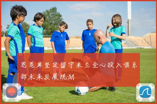 恩昆库坚定留守米兰全心投入俱乐部未来发展规划