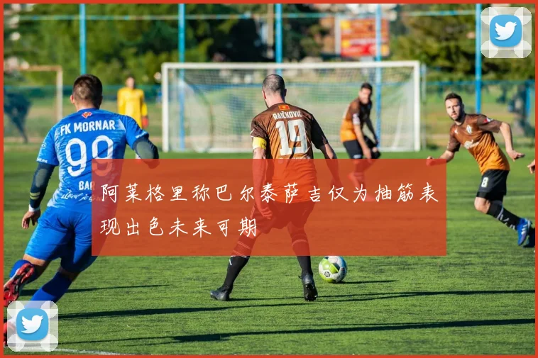 阿莱格里称巴尔泰萨吉仅为抽筋表现出色未来可期