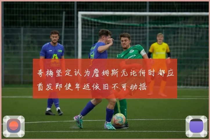 夸梅坚定认为詹姆斯无论何时都应首发即使年迈依旧不可动摇