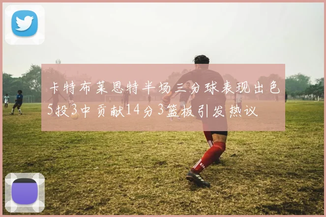 卡特布莱恩特半场三分球表现出色5投3中贡献14分3篮板引发热议