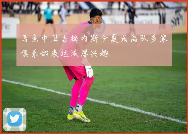 马竞中卫吉梅内斯今夏或离队多家俱乐部表达浓厚兴趣