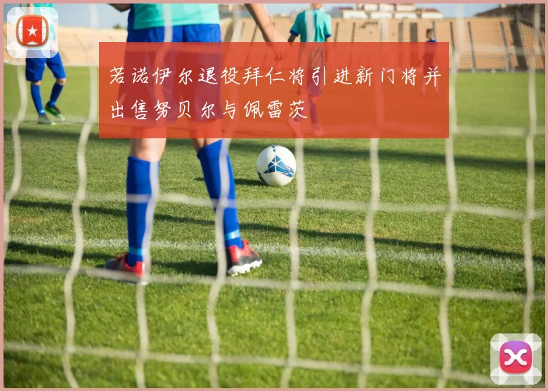 若诺伊尔退役拜仁将引进新门将并出售努贝尔与佩雷茨