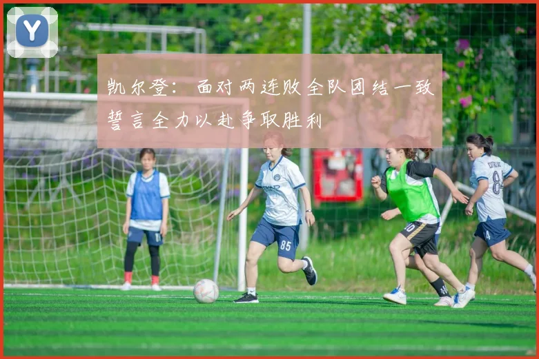 凯尔登：面对两连败全队团结一致誓言全力以赴争取胜利