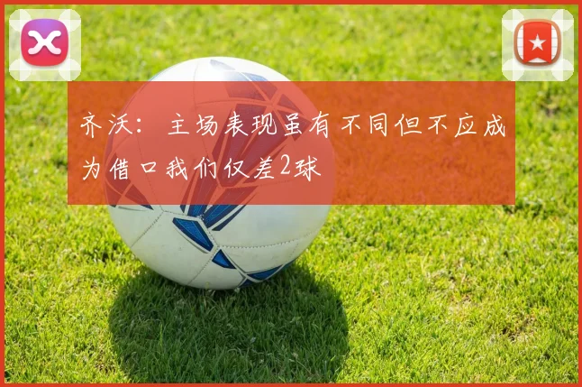 齐沃：主场表现虽有不同但不应成为借口我们仅差2球