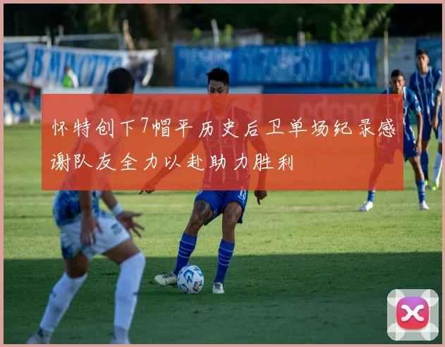 怀特创下7帽平历史后卫单场纪录感谢队友全力以赴助力胜利