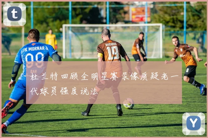 杜兰特回顾全明星赛录像质疑老一代球员强度说法