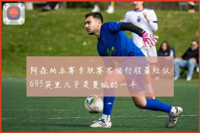 阿森纳本赛季联赛客场行程最短仅695英里几乎是曼城的一半