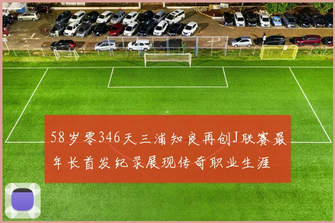 58岁零346天三浦知良再创J联赛最年长首发纪录展现传奇职业生涯