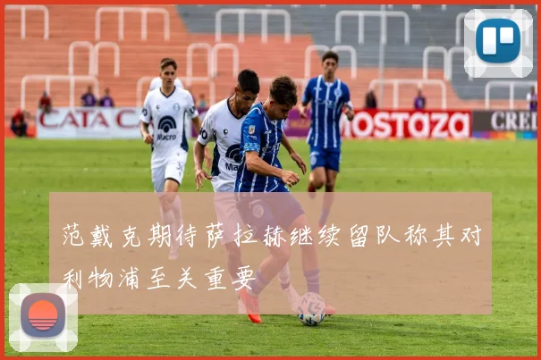 范戴克期待萨拉赫继续留队称其对利物浦至关重要