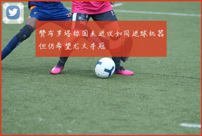 赞布罗塔称国米进攻如同进球机器但仍希望尤文夺冠