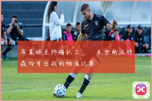 布莱顿主帅确认三笘薫米尔纳沃特森均可出战利物浦比赛