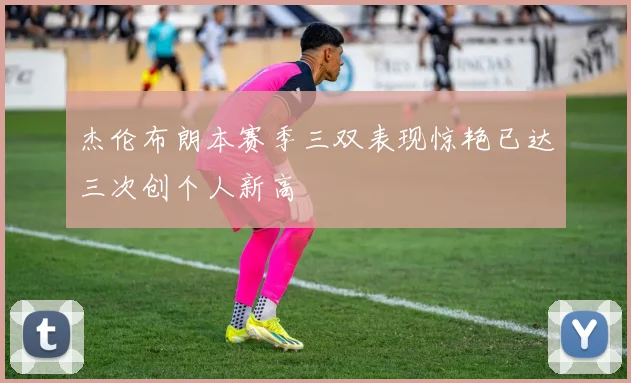 杰伦布朗本赛季三双表现惊艳已达三次创个人新高