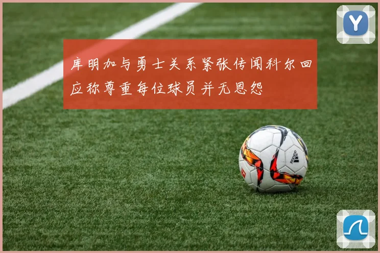 库明加与勇士关系紧张传闻科尔回应称尊重每位球员并无恩怨