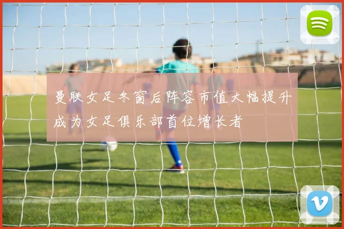 曼联女足冬窗后阵容市值大幅提升成为女足俱乐部首位增长者
