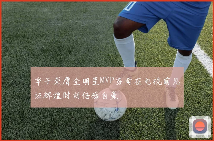 华子荣膺全明星MVP芬奇在电视前见证辉煌时刻倍感自豪