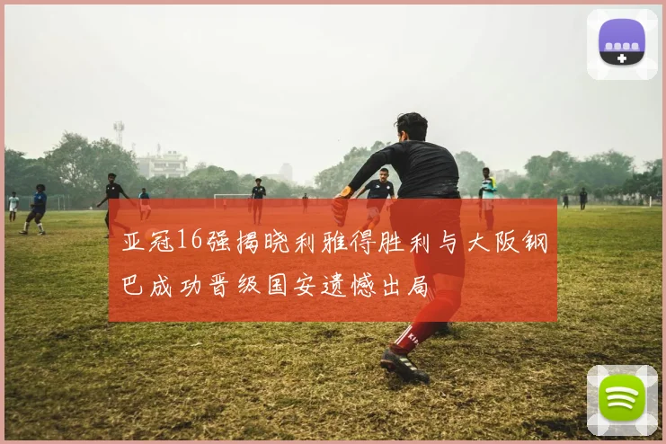 亚冠16强揭晓利雅得胜利与大阪钢巴成功晋级国安遗憾出局