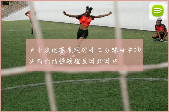 卢卡谈比赛表现对手三分球命中50次我们的强硬程度时好时坏