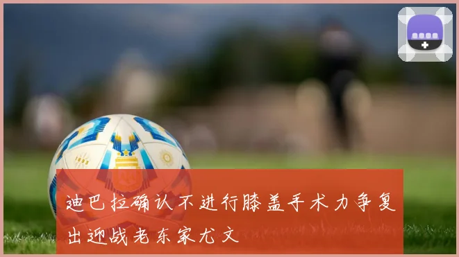 迪巴拉确认不进行膝盖手术力争复出迎战老东家尤文