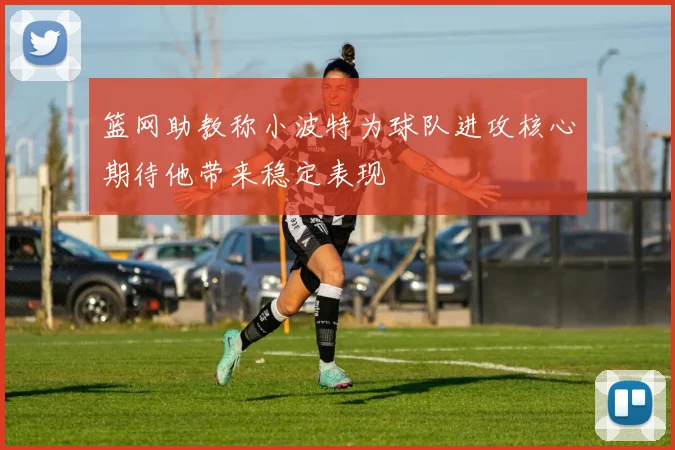 篮网助教称小波特为球队进攻核心期待他带来稳定表现