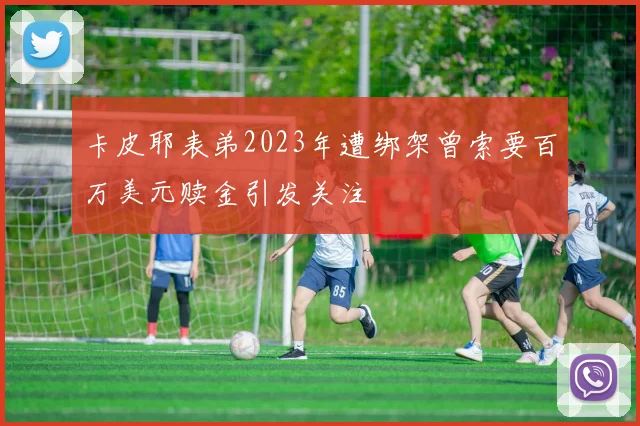 卡皮耶表弟2023年遭绑架曾索要百万美元赎金引发关注